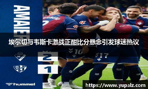 埃尔切与韦斯卡激战正酣比分悬念引发球迷热议